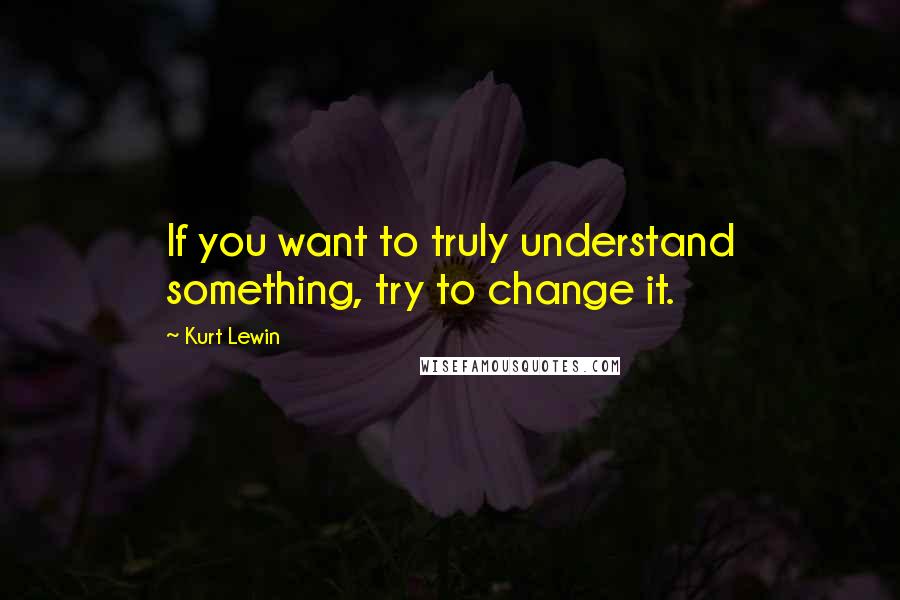 Kurt Lewin quotes: If you want to truly understand something, try to change it.