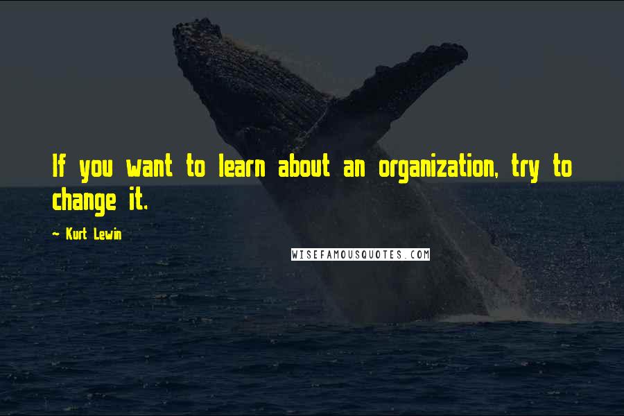 Kurt Lewin quotes: If you want to learn about an organization, try to change it.