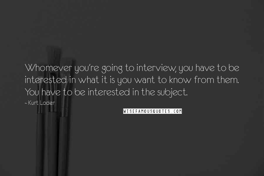 Kurt Loder quotes: Whomever you're going to interview, you have to be interested in what it is you want to know from them. You have to be interested in the subject.