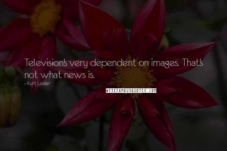 Kurt Loder quotes: Television's very dependent on images. That's not what news is.