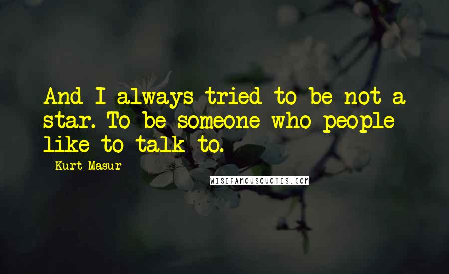 Kurt Masur quotes: And I always tried to be not a star. To be someone who people like to talk to.