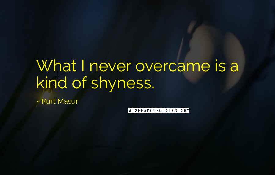 Kurt Masur quotes: What I never overcame is a kind of shyness.