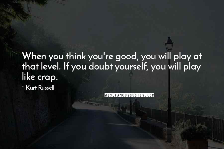 Kurt Russell quotes: When you think you're good, you will play at that level. If you doubt yourself, you will play like crap.