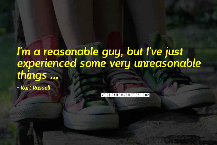 Kurt Russell quotes: I'm a reasonable guy, but I've just experienced some very unreasonable things ...