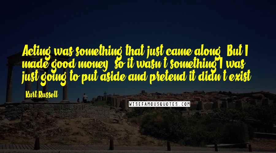 Kurt Russell quotes: Acting was something that just came along. But I made good money, so it wasn't something I was just going to put aside and pretend it didn't exist.