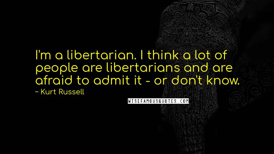 Kurt Russell quotes: I'm a libertarian. I think a lot of people are libertarians and are afraid to admit it - or don't know.