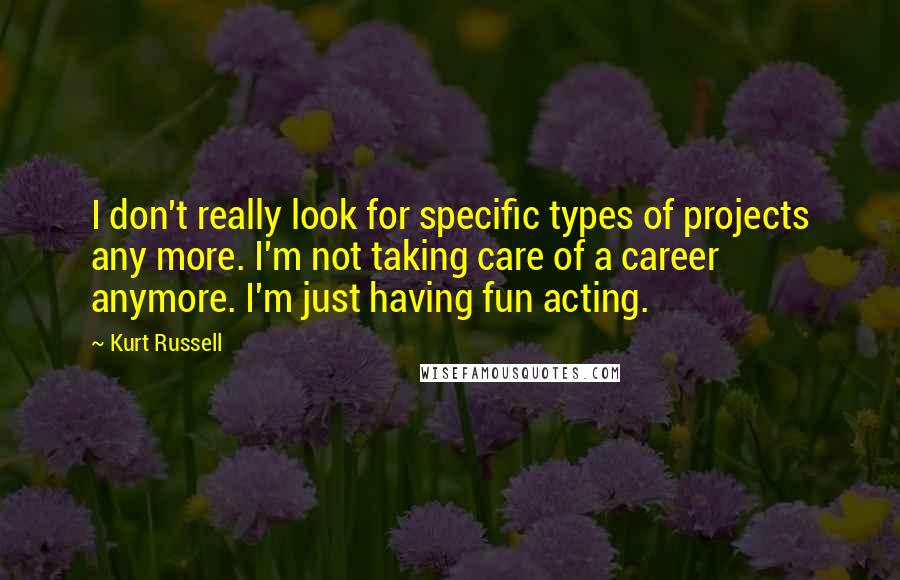 Kurt Russell quotes: I don't really look for specific types of projects any more. I'm not taking care of a career anymore. I'm just having fun acting.