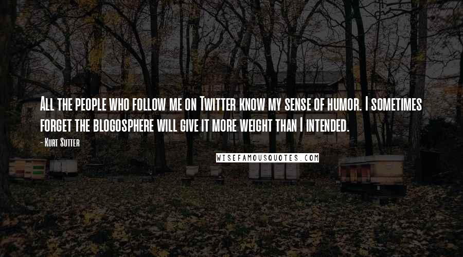 Kurt Sutter quotes: All the people who follow me on Twitter know my sense of humor. I sometimes forget the blogosphere will give it more weight than I intended. Kurt Sutter quotes: All the people who follow me on Twitter know my sense of humor. I sometimes forget the blogosphere will give it more weight than I intended.