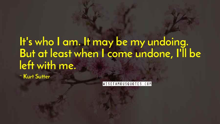 Kurt Sutter quotes: It's who I am. It may be my undoing. But at least when I come undone, I'll be left with me.