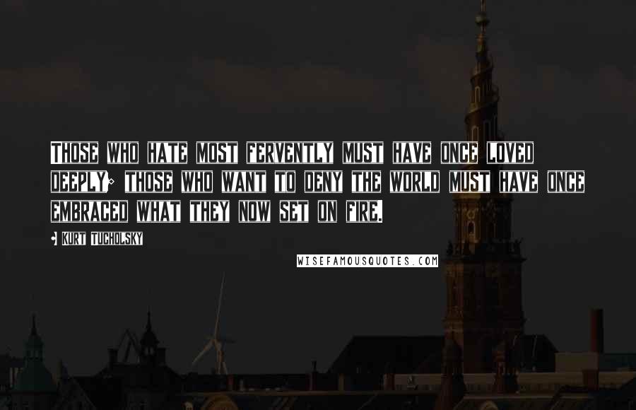 Kurt Tucholsky quotes: Those who hate most fervently must have once loved deeply; those who want to deny the world must have once embraced what they now set on fire. Kurt Tucholsky quotes: Those who hate most fervently must have once loved deeply; those who want to deny the world must have once embraced what they now set on fire.