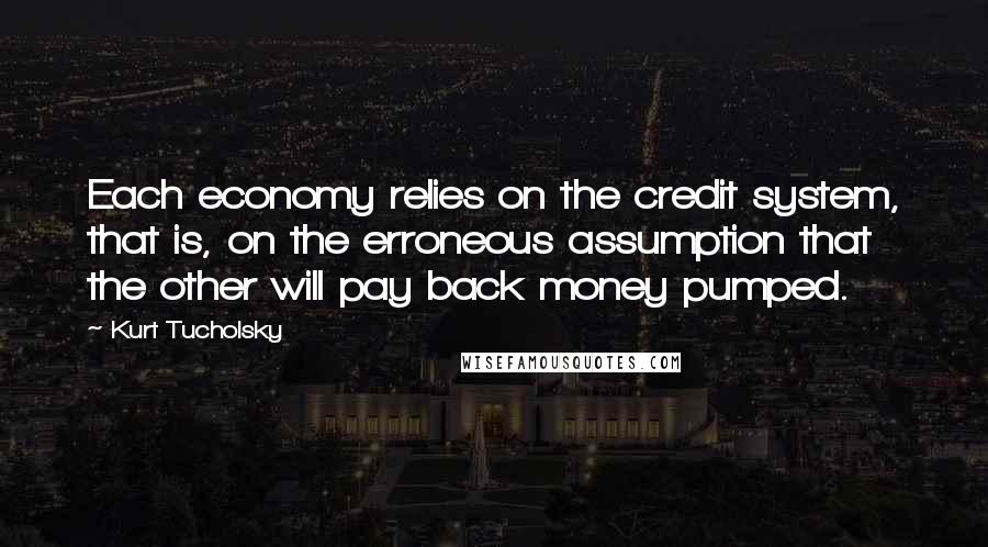 Kurt Tucholsky quotes: Each economy relies on the credit system, that is, on the erroneous assumption that the other will pay back money pumped. Kurt Tucholsky quotes: Each economy relies on the credit system, that is, on the erroneous assumption that the other will pay back money pumped.