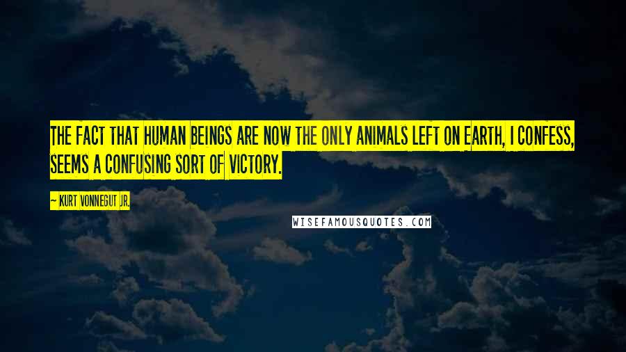 Kurt Vonnegut Jr. quotes: The fact that human beings are now the only animals left on Earth, I confess, seems a confusing sort of victory.