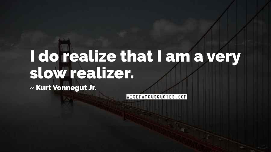 Kurt Vonnegut Jr. quotes: I do realize that I am a very slow realizer.