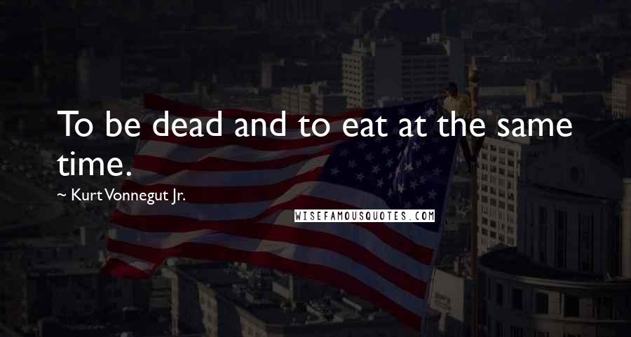 Kurt Vonnegut Jr. quotes: To be dead and to eat at the same time.