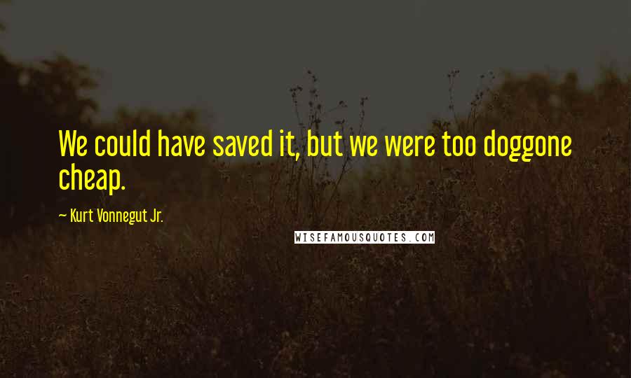 Kurt Vonnegut Jr. quotes: We could have saved it, but we were too doggone cheap.
