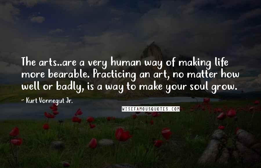 Kurt Vonnegut Jr. quotes: The arts..are a very human way of making life more bearable. Practicing an art, no matter how well or badly, is a way to make your soul grow.