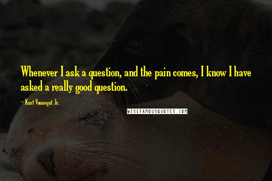 Kurt Vonnegut Jr. quotes: Whenever I ask a question, and the pain comes, I know I have asked a really good question.