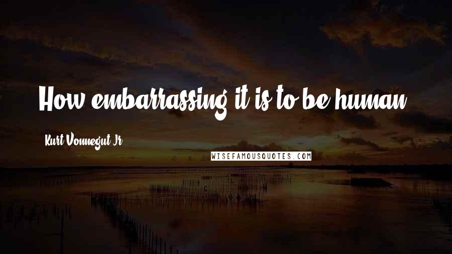 Kurt Vonnegut Jr. quotes: How embarrassing it is to be human.