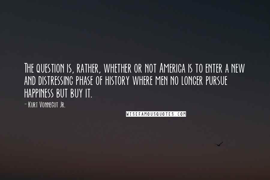 Kurt Vonnegut Jr. quotes: The question is, rather, whether or not America is to enter a new and distressing phase of history where men no longer pursue happiness but buy it.