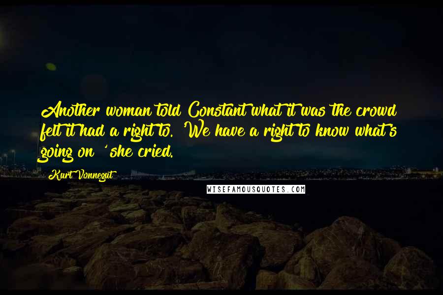 Kurt Vonnegut quotes: Another woman told Constant what it was the crowd felt it had a right to. 'We have a right to know what's going on!' she cried. Kurt Vonnegut quotes: Another woman told Constant what it was the crowd felt it had a right to. 'We have a right to know what's going on!' she cried.
