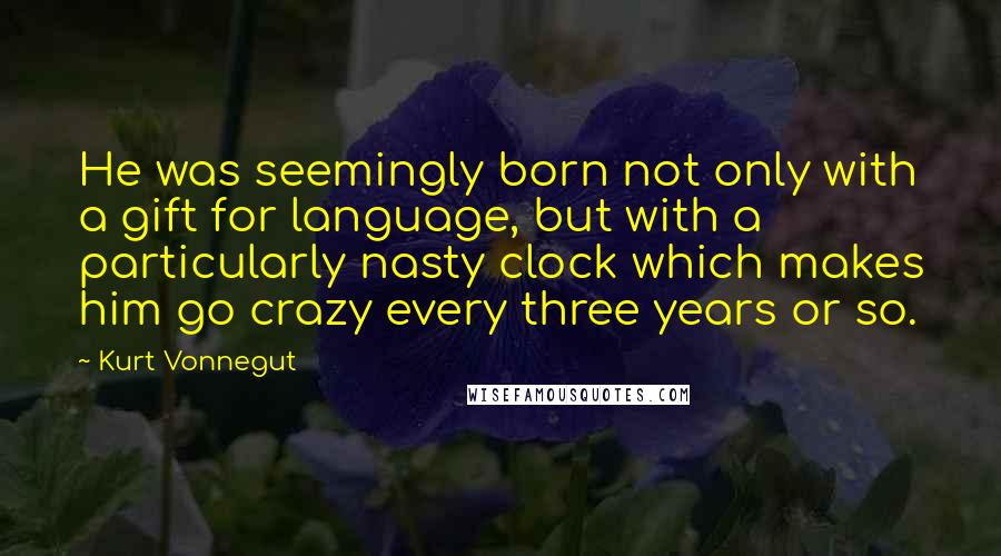 Kurt Vonnegut quotes: He was seemingly born not only with a gift for language, but with a particularly nasty clock which makes him go crazy every three years or so. Kurt Vonnegut quotes: He was seemingly born not only with a gift for language, but with a particularly nasty clock which makes him go crazy every three years or so.