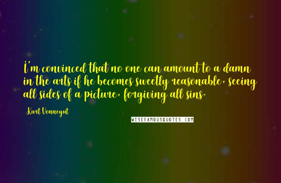 Kurt Vonnegut quotes: I'm convinced that no one can amount to a damn in the arts if he becomes sweetly reasonable, seeing all sides of a picture, forgiving all sins. Kurt Vonnegut quotes: I'm convinced that no one can amount to a damn in the arts if he becomes sweetly reasonable, seeing all sides of a picture, forgiving all sins.