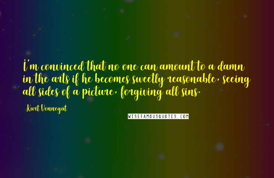 Kurt Vonnegut quotes: I'm convinced that no one can amount to a damn in the arts if he becomes sweetly reasonable, seeing all sides of a picture, forgiving all sins.