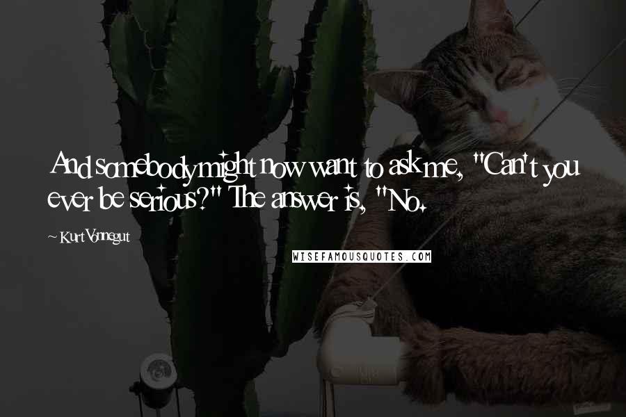 Kurt Vonnegut quotes: And somebody might now want to ask me, "Can't you ever be serious?" The answer is, "No. Kurt Vonnegut quotes: And somebody might now want to ask me, "Can't you ever be serious?" The answer is, "No.