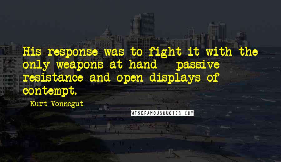Kurt Vonnegut quotes: His response was to fight it with the only weapons at hand - passive resistance and open displays of contempt. Kurt Vonnegut quotes: His response was to fight it with the only weapons at hand - passive resistance and open displays of contempt.
