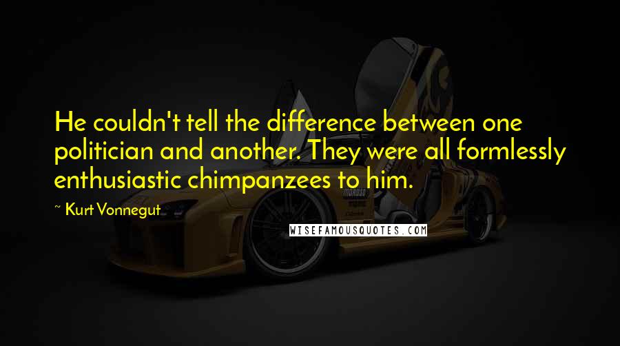 Kurt Vonnegut quotes: He couldn't tell the difference between one politician and another. They were all formlessly enthusiastic chimpanzees to him.
