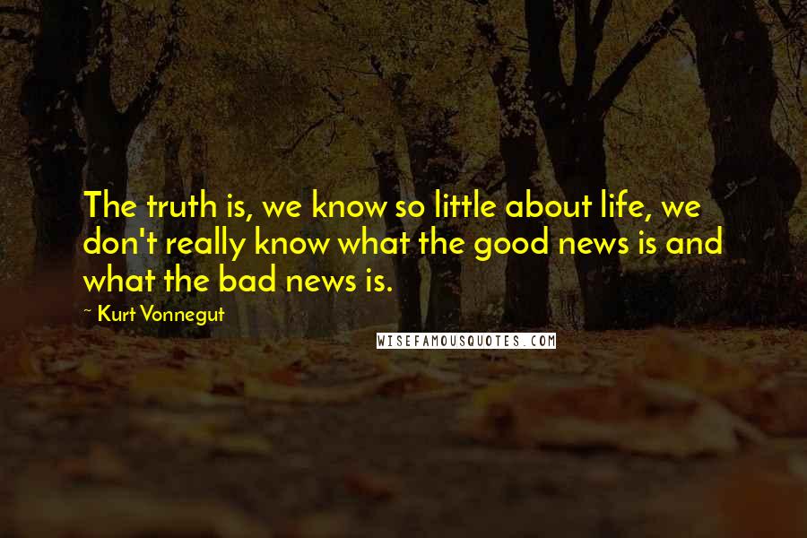 Kurt Vonnegut quotes: The truth is, we know so little about life, we don't really know what the good news is and what the bad news is. Kurt Vonnegut quotes: The truth is, we know so little about life, we don't really know what the good news is and what the bad news is.