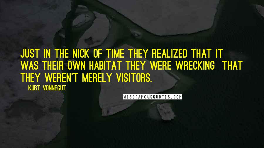 Kurt Vonnegut quotes: Just in the nick of time they realized that it was their own habitat they were wrecking that they weren't merely visitors. Kurt Vonnegut quotes: Just in the nick of time they realized that it was their own habitat they were wrecking that they weren't merely visitors.