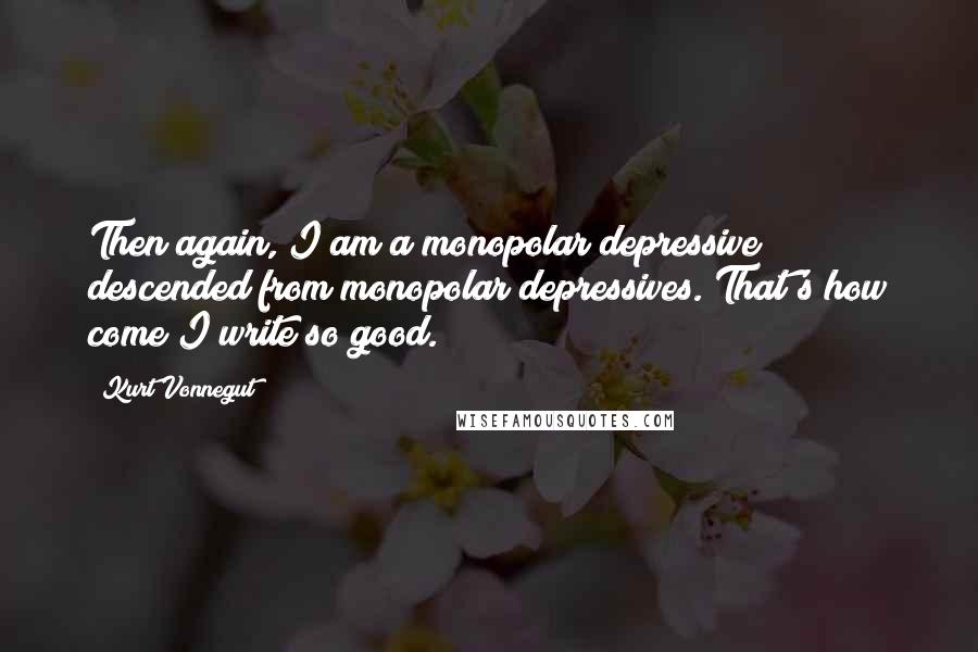 Kurt Vonnegut quotes: Then again, I am a monopolar depressive descended from monopolar depressives. That's how come I write so good. Kurt Vonnegut quotes: Then again, I am a monopolar depressive descended from monopolar depressives. That's how come I write so good.