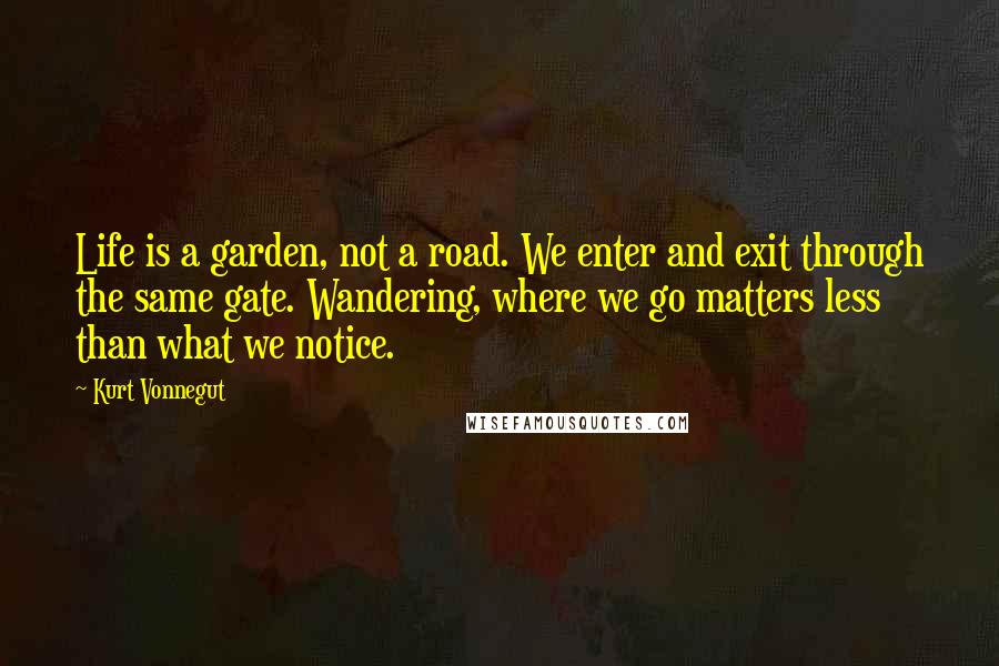 Kurt Vonnegut quotes: Life is a garden, not a road. We enter and exit through the same gate. Wandering, where we go matters less than what we notice. Kurt Vonnegut quotes: Life is a garden, not a road. We enter and exit through the same gate. Wandering, where we go matters less than what we notice.