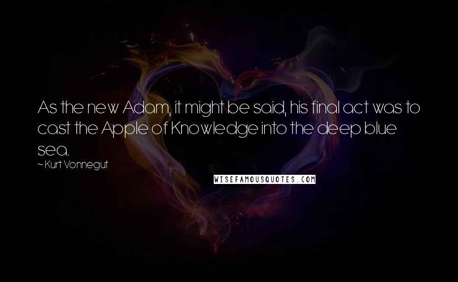 Kurt Vonnegut quotes: As the new Adam, it might be said, his final act was to cast the Apple of Knowledge into the deep blue sea. Kurt Vonnegut quotes: As the new Adam, it might be said, his final act was to cast the Apple of Knowledge into the deep blue sea.