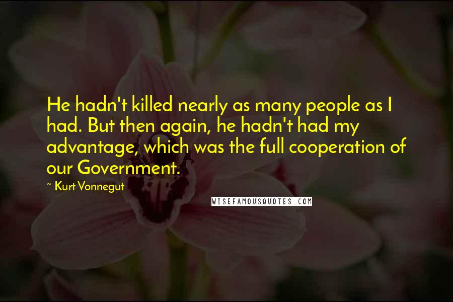 Kurt Vonnegut quotes: He hadn't killed nearly as many people as I had. But then again, he hadn't had my advantage, which was the full cooperation of our Government. Kurt Vonnegut quotes: He hadn't killed nearly as many people as I had. But then again, he hadn't had my advantage, which was the full cooperation of our Government.