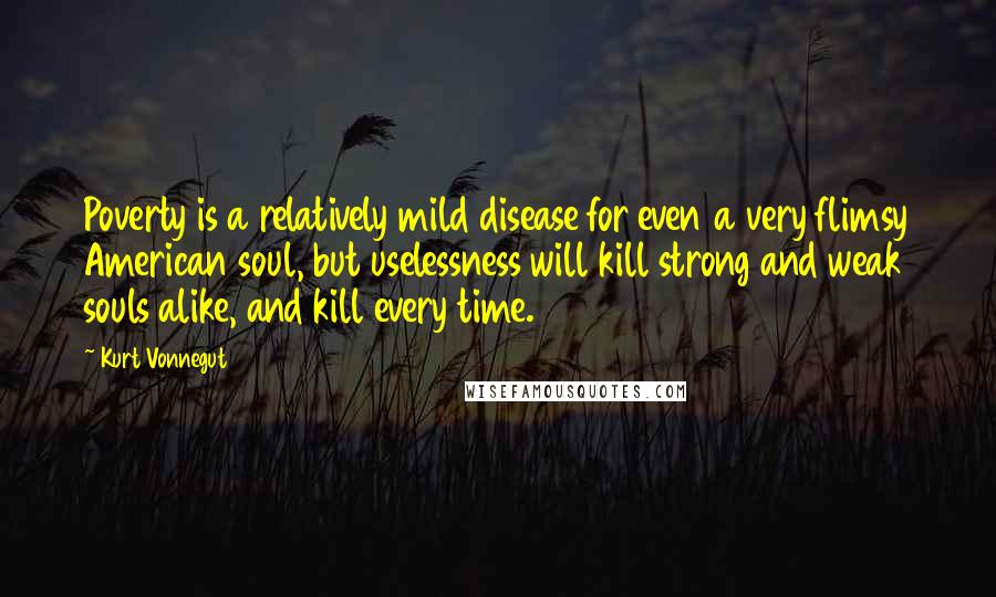 Kurt Vonnegut quotes: Poverty is a relatively mild disease for even a very flimsy American soul, but uselessness will kill strong and weak souls alike, and kill every time. Kurt Vonnegut quotes: Poverty is a relatively mild disease for even a very flimsy American soul, but uselessness will kill strong and weak souls alike, and kill every time.