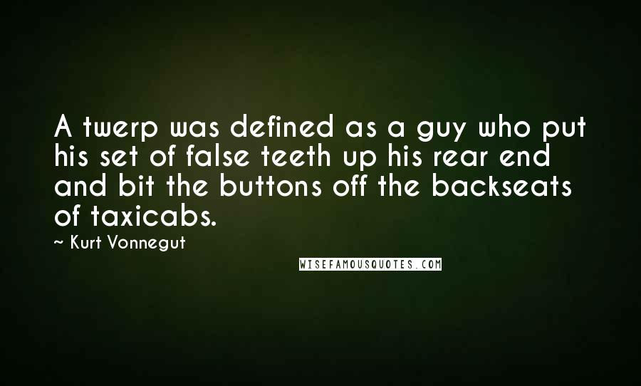 Kurt Vonnegut quotes: A twerp was defined as a guy who put his set of false teeth up his rear end and bit the buttons off the backseats of taxicabs. Kurt Vonnegut quotes: A twerp was defined as a guy who put his set of false teeth up his rear end and bit the buttons off the backseats of taxicabs.