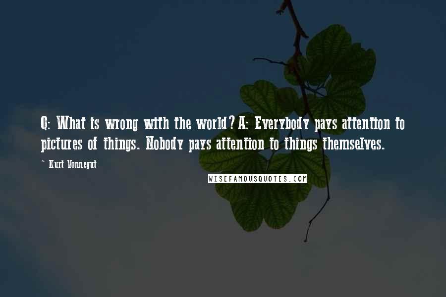 Kurt Vonnegut quotes: Q: What is wrong with the world?A: Everybody pays attention to pictures of things. Nobody pays attention to things themselves. Kurt Vonnegut quotes: Q: What is wrong with the world?A: Everybody pays attention to pictures of things. Nobody pays attention to things themselves.