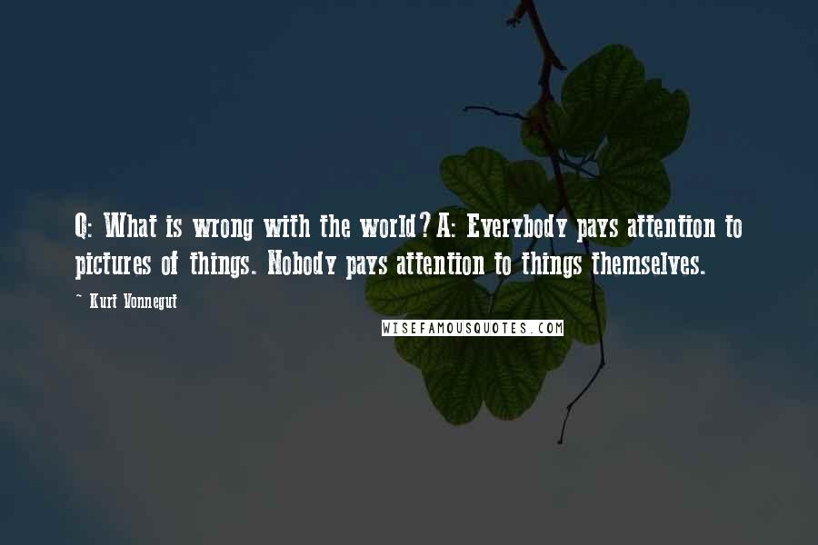 Kurt Vonnegut quotes: Q: What is wrong with the world?A: Everybody pays attention to pictures of things. Nobody pays attention to things themselves.