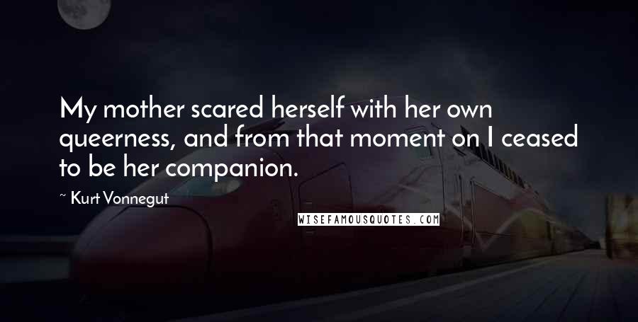 Kurt Vonnegut quotes: My mother scared herself with her own queerness, and from that moment on I ceased to be her companion. Kurt Vonnegut quotes: My mother scared herself with her own queerness, and from that moment on I ceased to be her companion.