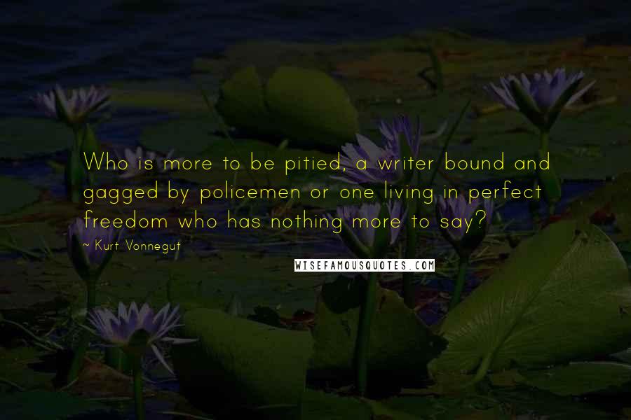 Kurt Vonnegut quotes: Who is more to be pitied, a writer bound and gagged by policemen or one living in perfect freedom who has nothing more to say? Kurt Vonnegut quotes: Who is more to be pitied, a writer bound and gagged by policemen or one living in perfect freedom who has nothing more to say?