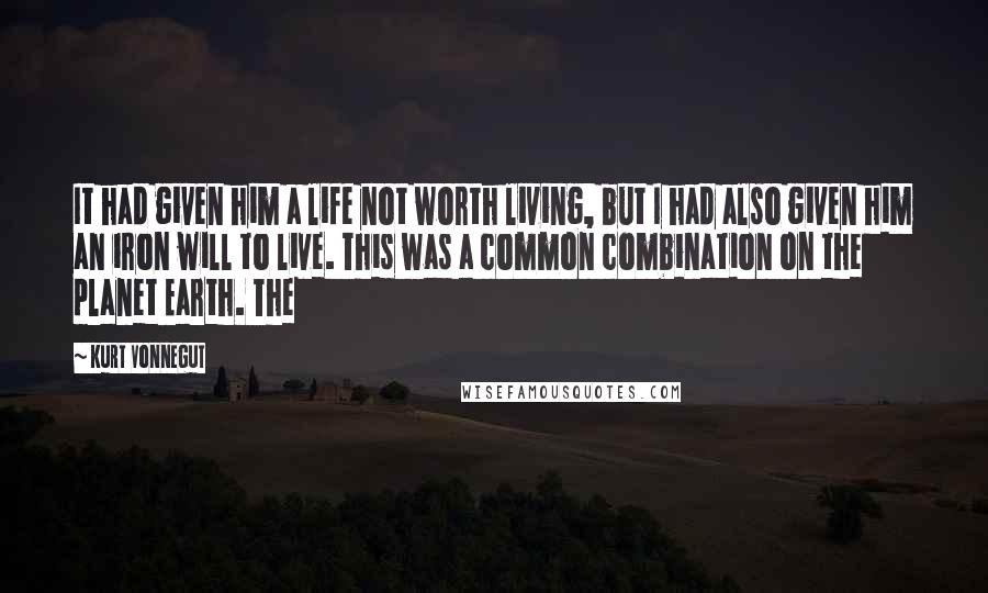 Kurt Vonnegut quotes: It had given him a life not worth living, but I had also given him an iron will to live. This was a common combination on the planet Earth. The Kurt Vonnegut quotes: It had given him a life not worth living, but I had also given him an iron will to live. This was a common combination on the planet Earth. The