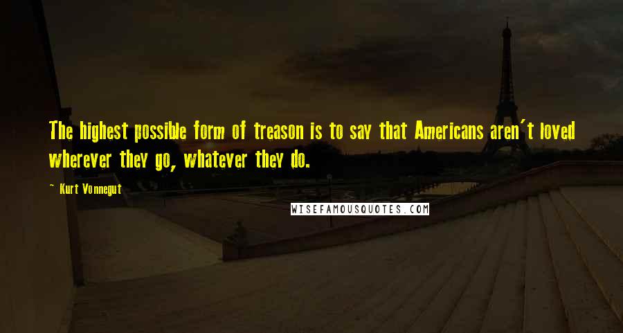 Kurt Vonnegut quotes: The highest possible form of treason is to say that Americans aren't loved wherever they go, whatever they do. Kurt Vonnegut quotes: The highest possible form of treason is to say that Americans aren't loved wherever they go, whatever they do.