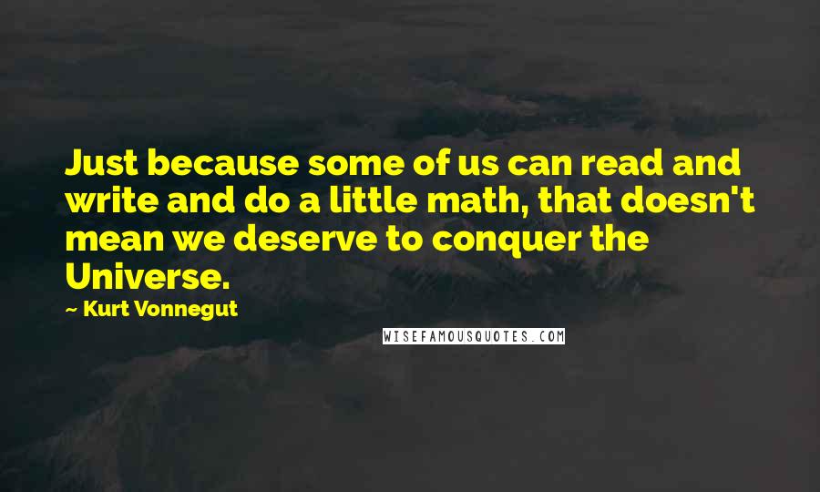 Kurt Vonnegut quotes: Just because some of us can read and write and do a little math, that doesn't mean we deserve to conquer the Universe. Kurt Vonnegut quotes: Just because some of us can read and write and do a little math, that doesn't mean we deserve to conquer the Universe.