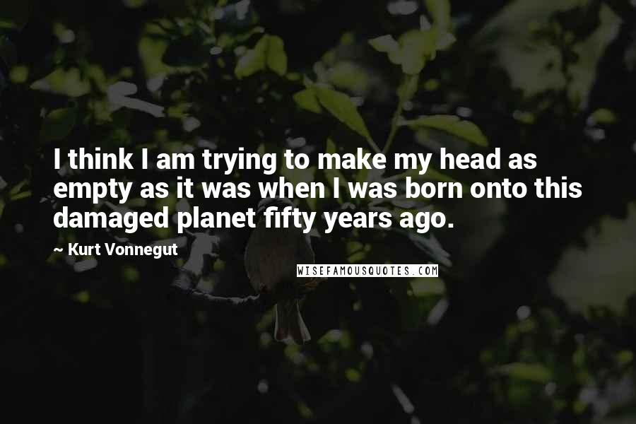 Kurt Vonnegut quotes: I think I am trying to make my head as empty as it was when I was born onto this damaged planet fifty years ago. Kurt Vonnegut quotes: I think I am trying to make my head as empty as it was when I was born onto this damaged planet fifty years ago.