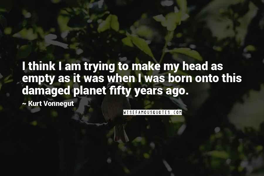 Kurt Vonnegut quotes: I think I am trying to make my head as empty as it was when I was born onto this damaged planet fifty years ago.