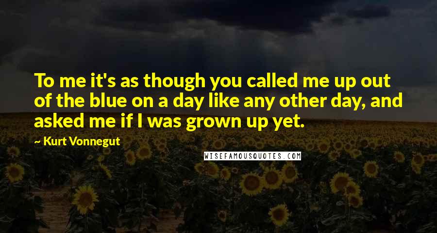 Kurt Vonnegut quotes: To me it's as though you called me up out of the blue on a day like any other day, and asked me if I was grown up yet. Kurt Vonnegut quotes: To me it's as though you called me up out of the blue on a day like any other day, and asked me if I was grown up yet.
