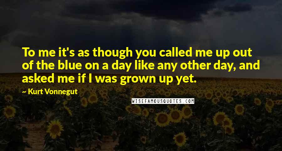 Kurt Vonnegut quotes: To me it's as though you called me up out of the blue on a day like any other day, and asked me if I was grown up yet.