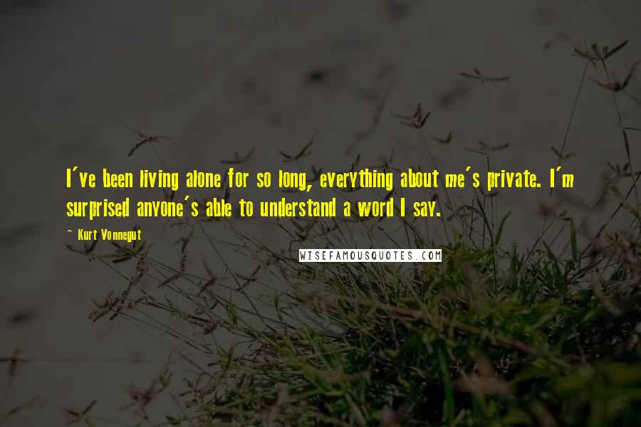 Kurt Vonnegut quotes: I've been living alone for so long, everything about me's private. I'm surprised anyone's able to understand a word I say. Kurt Vonnegut quotes: I've been living alone for so long, everything about me's private. I'm surprised anyone's able to understand a word I say.